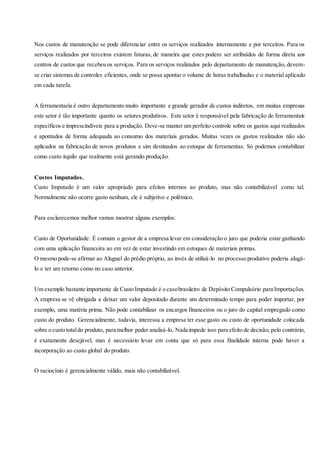 Nos custos de manutenção se pode diferenciar entre os serviços realizados internamente e por terceiros. Para os
serviços realizados por terceiros existem faturas, de maneira que estes podem ser atribuídos de forma direta aos
centros de custos que recebeu os serviços. Para os serviços realizados pelo departamento de manutenção, devem-
se criar sistemas de controles eficientes, onde se possa apontar o volume de horas trabalhadas e o material aplicado
em cada tarefa.
A ferramentaria é outro departamento muito importante e grande gerador de custos indiretos, em muitas empresas
este setor é tão importante quanto os setores produtivos. Este setor é responsável pela fabricação de ferramentais
específicos e imprescindíveis para a produção. Deve-se manter um perfeito controle sobre os gastos aqui realizados
e apontados de forma adequada ao consumo dos materiais gerados. Muitas vezes os gastos realizados não são
aplicados na fabricação de novos produtos e sim destinados ao estoque de ferramentas. Só podemos contabilizar
como custo àquilo que realmente está gerando produção.
Custos Imputados.
Custo Imputado é um valor apropriado para efeitos internos ao produto, mas não contabilizável como tal.
Normalmente não ocorre gasto nenhum, ele é subjetivo e polêmico.
Para esclarecemos melhor vamos mostrar alguns exemplos:
Custo de Oportunidade: É comum o gestor de a empresa levar em consideração o juro que poderia estar ganhando
com uma aplicação financeira ao em vez de estar investindo em estoques de materiais primas.
O mesmo pode-se afirmar ao Aluguel do prédio próprio, ao invés de utilizá-lo no processo produtivo poderia alugá-
lo e ter um retorno como no caso anterior.
Um exemplo bastante importante de Custo Imputado é o casobrasileiro de Depósito Compulsório para Importações.
A empresa se vê obrigada a deixar um valor depositado durante um determinado tempo para poder importar, por
exemplo, uma matéria prima. Não pode contabilizar os encargos financeiros ou o juro do capital empregado como
custo do produto. Gerencialmente, todavia, interessa a empresa ter esse gasto ou custo de oportunidade colocada
sobre o custo totaldo produto, para melhor poder analisá-lo. Nada impede isso para efeito de decisão; pelo contrário,
é exatamente desejável, mas é necessário levar em conta que só para essa finalidade interna pode haver a
incorporação ao custo global do produto.
O raciocínio é gerencialmente válido, mais não contabilizável.
 
