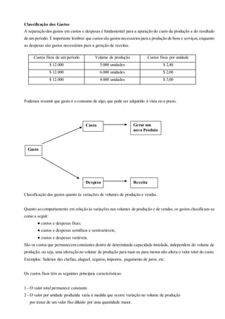 Classificação dos Gastos
A separação dos gastos em custos e despesas é fundamental para a apuração do custo da produção e do resultado
de um período. É importante lembrar que custossão gastosnecessáriospara a produção de bens e serviços,enquanto
as despesas são gastos necessários para a geração de receitas.
Podemos resumir que gasto é o consumo de algo, que pode ser adquirido á vista ou a prazo.
Classificação dos gastos quanto às variações de volumes de produção e vendas.
Quanto ao comportamento em relação às variações nos volumes de produção e de vendas, os gastos classificam-se
como a seguir:
● custos e despesas fixas;
● custos e despesas semifixos e semivariáveis;
● custos e despesas variáveis.
São os custos que permanecem constantes dentro de determinada capacidade instalada, independem do volume de
produção, ou seja, uma alteração no volume de produção para mais ou para menos não altera o valor total do custo.
Exemplos: Salários das chefias, aluguel, seguros, impostos, pagamento de juros, etc.
Os custos fixos têm as seguintes principais características:
1 - O valor total permanece constante.
2 - O valor por unidade produzida varia à medida que ocorre variação no volume de produção
por tratar de um valor fixo diluído por uma quantidade maior.
Custos fixos de um período Volume de produção Custos fixos por unidade
$ 12.000 5.000 unidades $ 2,40
$ 12.000 6.000 unidades $ 2,00
$ 12.000 4.000 unidades $ 3,00
Gasto
Custo
Despesa
Gerar um
novo Produto
Receita
 
