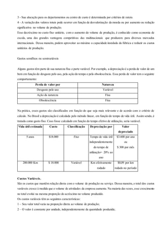 3 - Sua alocação para os departamentos ou centro de custo é determinada por critérios de rateio.
4 - A variação dos valores totais pode ocorrer em função de desvalorização da moeda ou por aumento ou redução
significativa no volume de produção.
Esse decréscimo no custo fixo unitário, com o aumento do volume de produção, é conhecido como economia de
escala, uma das grandes vantagens competitivas das multinacionais que produzem para diversos mercados
internacionais. Dessa maneira, podem aproveitar ao máximo a capacidade instalada da fábrica e reduzir os custos
unitários de produção.
Gastos semifixos ou semivariáveis
Alguns gastos têm parte de sua natureza fixa e parte variável. Por exemplo, a depreciação é a perda de valor de um
bem em função do desgaste pelo uso, pela ação do tempo e pela obsolescência. Essa perda de valor tem o seguinte
comportamento:
Perda de valor por Natureza
Desgaste pelo uso Variável
Ação da natureza Fixa
Obsolescência Fixa
Na prática, esses gastos são classificados em função do que seja mais relevante e de acordo com o critério de
cálculo. No Brasil a depreciação é calculada pelo método linear, em função do tempo de vida útil. Assim sendo, é
tratada como gasto fixo. Caso fosse calculado em função do tempo efetivo de utilização, seria variável.
Vida útil estimada Custo Classificação Depreciação por Valor
depreciado
5 anos $18.000 Fixo Tempo de vida útil
independentemente
do tempo de
utilização= 20% ao
ano
$3.600 por ano
ou
$ 300 por mês
200.000 Km $ 18.000 Variável Km efetivamente
rodado
$0,09 por km
rodado no período
Custos Variáveis.
São os custos que mantêm relação direta com o volume de produção ou serviço. Dessa maneira,o total dos custos
variáveis cresce à medida que o volume de atividades da empresa aumenta. Na maioria das vezes, esse crescimento
no total evolui na mesma proporção do acréscimo no volume produzido.
Os custos variáveis têm as seguintes características:
1 – Seu valor total varia na proporção direta ao volume de produção;
2 – O valor é constante por unidade, independentemente da quantidade produzida;
 