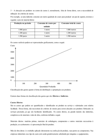 3 – A alocação aos produtos ou centro de custos é, normalmente, feita de forma direta, sem a necessidade de
utilização de critérios de rateios.
Por exemplo, se uma indústria consome um metro quadrado de couro para produzir um par de sapatos, teremos o
seguinte custo de material direto:
Produção no período Consumo de couro por
unidade
Consumo total de couro
1.000 pares 1 metro 1.000 metros
1.200 pares 1 metro 1.200 metros
1.500 pares 1 metro 1.500 metros
Os custos variáveis podem ser representados graficamente, como a seguir:
Custo
5000
4000
3000
2000
1000
0
100 200 300 400 500
Quantidade Produzida
Classificação dos gastos quanto à forma de distribuição e apropriação aos produtos.
Existem duas formas de classificação dos gastos que são: Diretos e Indiretos.
Custos Diretos
São os custos que podem ser quantificados e identificados no produto ou serviço e valorizados com relativa
facilidade. Dessa forma, não necessitam de critérios de rateios para serem alocados aos produtos fabricados ou
serviços prestados, já que são facilmente identificados. Os custos diretos, na grande maioria das indústrias,
compõem-se de materiais e mão de obra, conforme definido a seguir.
Materiais diretos: matérias primas, materiais de embalagem, componentes e outros materiais necessários à
produção, ao acabamento e à apresentação final do produto.
Mão de obra direta: é o trabalho aplicado diretamente na confecção do produto, suas partes ou componentes. Nas
empresas industriais esse tipo de custo está sendo gradativamente substituído por máquinas e equipamentos.
 