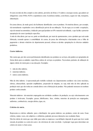 O custo em mão de obra compõe-se dos salários, provisões de férias e 13 salário e encargos sociais, que podem ser
obrigatórios como INSS, FGTS e espontâneos como Assistência médica, cesta básica, seguro de vida, transporte,
alimentação.
Os custos diretos, de modo geral, são facilmente identificados com os produtos. Os matérias diretos, por exemplo,
são normalmente requisitados com a identificação prévia de sua utilização. Via de regra,ao se emitir a requisição,
seja ela manual ou automática, é indicado para qual produto ou OP o material será utilizado, o que facilita a posterior
apropriação do custo à produção específica.
A mão de obra direta, por sua vez, pode ser identificada, por meio de apontamentos, com o produto que está sendo
fabricado, restando apenas à contabilidade de custos, de posse das informações relacionadas com a folha de
pagamento e demais relatórios do departamento pessoal, efetuar as devidas apropriações às diversas unidades
produtivas.
Custos indiretos.
São custos que, por não serem perfeitamente identificados nos produtos ou serviços, não podem ser apropriados de
forma direta para as unidades específicas,ordens de serviços ou produtos. Necessitam, portanto, da utilização de
algum critério de rateio para a sua alocação. Exemplos:
1 – mão de obra indireta;
2 – materiais indiretos;
3 – outros custos indiretos;
Mão de obra indireta: é representada pelo trabalho realizado nos departamentos auxiliares tais como mecânica,
elétrica, almoxarifado, operador empilhadeira, preparador de máquina, ou seja, toda mão de obra aplicada na
produção mais que não tenha um contado direto com a fabricação do produto. Não podendo mensurar em nenhum
produto confeccionado.
Materiais indiretos: são materiais empregados nas atividades auxiliares de produção, ou cujo relacionamento com
produto é irrelevante. Exemplos: graxas, lubrificantes, lixas, rebolos, materiais de proteção aos empregados,
uniformes, combustíveis, energia elétrica, água, etc.
Critérios de rateio.
Representa os critérios utilizados para a distribuição dos gastos indiretos aos produtos, centro de custo. Esses
critérios, muitas vezes, são subjetivos e arbitrários, podendo provocar distorções nos resultados finais.
Não há critério de rateio que seja válido para todas as empresas e sua definição depende do gasto que tiver sendo
rateado, do produto ou centro de custo e da relevância do valor envolvido. A principal regra para determinar um
critério de rateio é o bom senso.
 