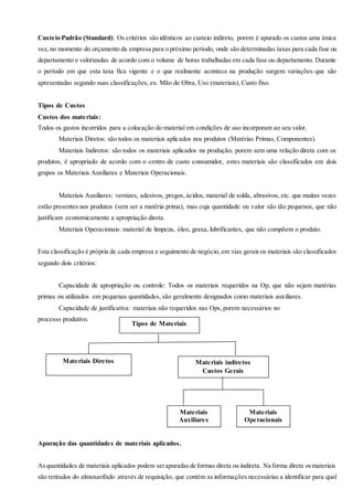 Custeio Padrão (Standard): Os critérios são idênticos ao custeio indireto, porem é apurado os custos uma única
vez, no momento do orçamento da empresa para o próximo período, onde são determinadas taxas para cada fase ou
departamento e valorizadas de acordo com o volume de horas trabalhadas em cada fase ou departamento. Durante
o período em que esta taxa fica vigente e o que realmente acontece na produção surgem variações que são
apresentadas segundo suas classificações, ex. Mão de Obra, Uso (materiais), Custo fixo.
Tipos de Custos
Custos dos materiais:
Todos os gastos incorridos para a colocação do material em condições de uso incorporam ao seu valor.
Materiais Diretos: são todos os materiais aplicados nos produtos (Matérias Primas, Componentes).
Materiais Indiretos: são todos os materiais aplicados na produção, porem sem uma relação direta com os
produtos, é apropriado de acordo com o centro de custo consumidor, estes materiais são classificados em dois
grupos os Materiais Auxiliares e Materiais Operacionais.
Materiais Auxiliares: vernizes, adesivos, pregos, ácidos, material de solda, abrasivos, etc. que muitas vezes
estão presentes nos produtos (sem ser a matéria prima), mas cuja quantidade ou valor são tão pequenos, que não
justificam economicamente a apropriação direta.
Materiais Operacionais: material de limpeza, óleo, graxa, lubrificantes, que não compõem o produto.
Esta classificação é própria de cada empresa e seguimento de negócio, em vias gerais os materiais são classificados
segundo dois critérios:
Capacidade de apropriação ou controle: Todos os materiais requeridos na Op, que não sejam matérias
primas ou utilizados em pequenas quantidades, são geralmente designados como materiais auxiliares.
Capacidade de justificativa: materiais não requeridos nas Ops, porem necessários no
processo produtivo.
Apuração das quantidades de materiais aplicados.
Asquantidades de materiais aplicados podem serapuradasde formas direta ou indireta. Na forma direta osmateriais
são retirados do almoxarifado através de requisição, que contém as informações necessárias a identificar para qual
Tipos de Materiais
Materiais Diretos Materiais indiretos
Custos Gerais
Materiais
Auxiliares
Materiais
Operacionais
 