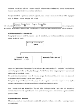 produto o material será aplicado. E para os materiais indiretos (operacionais) deverá contem informações que
indiquem em qual centro de custo o material será utilizado.
Na apuração indireta a quantidade de material aplicado, como às vezes é realizada em unidades fabris de pequeno
porte, o consumo é apurado utilizando uma fórmula.
Este método é muito simplista e não dá condições de verificar os problemas freqüentes que acontecem nos estoques, como
por exemplo, perdas, furtos e deteriorações. Toda a diferença é registrada como consumo, portanto, custo de produção.
Custos de combustíveis e de energia.
Este grupo de custos se subdivide, segundo o grau de importância, que resulta essencialmente do montante dos
custos, em tipos de custos.
Fazem parte dos combustíveis para aquecimento: Carvão, coque, óleo combustível e gás natural. Fazem parte dos
combustíveis para veículos: gasolina, óleo diesel, gás, óleo lubrificante. Como energia em primeiro lugar a energia
elétrica, gás, ar comprimido e vapor.
De acordo com o montante dos custos do consumo de água deverá ser decidido, se os custos com água serão
registrados no tipo de custos de energia ou em separado.
Os registros das quantidades aplicadas e dos preços de custo comprados e consumidos são relativamente simples,
partindo do pressuposto que a empresa mantém um controle de produção satisfatório.
Com a energia gerada pela própria fabrica fica mais difícil manter um controle e para evitar mais um controle,
normalmente estesitens são registrados como custos gerais e rateadospara os centrosde custos segundo um critério
pré-estabelecido.
Custos de Recursos Humanos.
Mão de obra como todos os outros itens de custo é dividida em direta e indireta, e para ambas o calculo que veremos
a seguir é valido.
Consumo = Estoque Inicial + Compras – Estoque Final
Consumo = EI C EF
Custos de Combustíveis e
Energia
Combustíveis para
Aquecimento e Veículos
Custos de Água e Energia
 