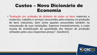Custos – Novo Dicionário de
Economia
• “Avaliação em unidades de dinheiro de todos os bens materiais e
imateriais, trabalho e serviços consumidos pela empresa na produção
de bens industriais, bem como aqueles consumidos também na
manutenção de suas instalações. Expresso monetariamente, o custo
resulta da multiplicação da quantidade dos fatores de produção
utilizados pelos seus respectivos preços”. (Sandroni).
 