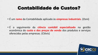 Contabilidade de Custos?
• É um ramo da Contabilidade aplicado às empresas industriais. (Osni)
• É o seguimento da ciência contábil especializado na gestão
econômica do custo e dos preços de venda dos produtos e serviços
oferecidos pelas empresas. (Clóvis)
 