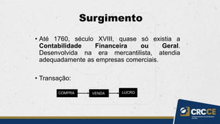 Surgimento
• Até 1760, século XVIII, quase só existia a
Contabilidade Financeira ou Geral.
Desenvolvida na era mercantilista, atendia
adequadamente as empresas comerciais.
• Transação:
COMPRA VENDA LUCRO
 