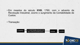 • Em meados do século XVIII, 1760, com o advento da
Revolução Industrial, ocorre o surgimento da Contabilidade de
Custos.
• Transação:
(+) DISPONIBILIZAÇÃO DE
RECURSOS(AGREGADO)
COMPRA
VENDA LUCRO
 