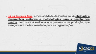 • Já na terceira fase, a Contabilidade de Custos se vê obrigada a
desenvolver métodos e metodologias para a gestão dos
custos, com vista à melhoria nos processos de produção, que
assegure um melhor resultado para as organizações.
 
