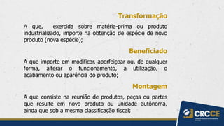 Transformação
A que, exercida sobre matéria-prima ou produto
industrializado, importe na obtenção de espécie de novo
produto (nova espécie);
Beneficiado
A que importe em modificar, aperfeiçoar ou, de qualquer
forma, alterar o funcionamento, a utilização, o
acabamento ou aparência do produto;
Montagem
A que consiste na reunião de produtos, peças ou partes
que resulte em novo produto ou unidade autônoma,
ainda que sob a mesma classificação fiscal;
 
