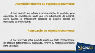Acondicionamento ou reacondicionamento
A que importe em alterar a apresentação do produto, pela
colocação da embalagem, ainda que em substituição da original,
salvo quando a embalagem colocada se destine apenas ao
transporte da mercadoria;
Renovação ou recondicionamento
A que, exercida sobre produto usado ou parte remanescente
de produto deteriorado ou inutilizado, renove ou restaure o produto
para utilização.
 