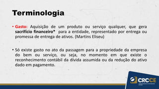 Terminologia
• Gasto: Aquisição de um produto ou serviço qualquer, que gera
sacrifício financeiro* para a entidade, representado por entrega ou
promessa de entrega de ativos. (Martins Eliseu)
• Só existe gasto no ato da passagem para a propriedade da empresa
do bem ou serviço, ou seja, no momento em que existe o
reconhecimento contábil da dívida assumida ou da redução do ativo
dado em pagamento.
 