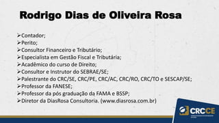 ➢Contador;
➢Perito;
➢Consultor Financeiro e Tributário;
➢Especialista em Gestão Fiscal e Tributária;
➢Acadêmico do curso de Direito;
➢Consultor e Instrutor do SEBRAE/SE;
➢Palestrante do CRC/SE, CRC/PE, CRC/AC, CRC/RO, CRC/TO e SESCAP/SE;
➢Professor da FANESE;
➢Professor da pós graduação da FAMA e BSSP;
➢Diretor da DiasRosa Consultoria. (www.diasrosa.com.br)
Rodrigo Dias de Oliveira Rosa
 