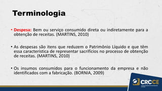 Terminologia
• Despesa: Bem ou serviço consumido direta ou indiretamente para a
obtenção de receitas. (MARTINS, 2010)
• As despesas são itens que reduzem o Patrimônio Líquido e que têm
essa característica de representar sacrifícios no processo de obtenção
de receitas. (MARTINS, 2010)
• Os insumos consumidos para o funcionamento da empresa e não
identificados com a fabricação. (BORNIA, 2009)
 