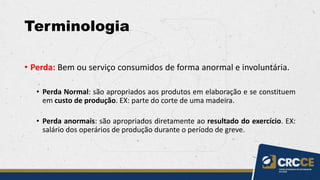 Terminologia
• Perda: Bem ou serviço consumidos de forma anormal e involuntária.
• Perda Normal: são apropriados aos produtos em elaboração e se constituem
em custo de produção. EX: parte do corte de uma madeira.
• Perda anormais: são apropriados diretamente ao resultado do exercício. EX:
salário dos operários de produção durante o período de greve.
 