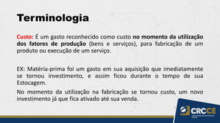 Terminologia
Custo: É um gasto reconhecido como custo no momento da utilização
dos fatores de produção (bens e serviços), para fabricação de um
produto ou execução de um serviço.
EX: Matéria-prima foi um gasto em sua aquisição que imediatamente
se tornou investimento, e assim ficou durante o tempo de sua
Estocagem.
No momento da utilização na fabricação se tornou custo, um novo
investimento já que fica ativado até sua venda.
 