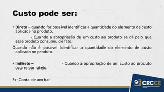 Custo pode ser:
• Direto – quando for possível identificar a quantidade do elemento de custo
aplicada no produto.
- Quando a apropriação de um custo ao produto se dá pelo que
esse produto consumiu de fato.
Quando não é possível identificar a quantidade do elemento de custo
aplicado no produto.
• Indireto – - Quando a apropriação de um custo ao produto
ocorre por rateio.
Ex: Conta de um bar.
 