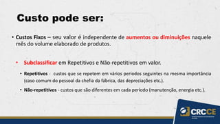 Custo pode ser:
• Custos Fixos – seu valor é independente de aumentos ou diminuições naquele
mês do volume elaborado de produtos.
• Subclassificar em Repetitivos e Não-repetitivos em valor.
• Repetitivos - custos que se repetem em vários períodos seguintes na mesma importância
(caso comum do pessoal da chefia da fábrica, das depreciações etc.).
• Não-repetitivos - custos que são diferentes em cada período (manutenção, energia etc.).
 