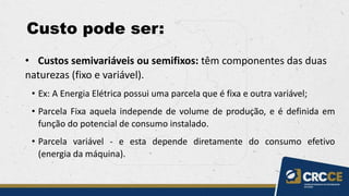 Custo pode ser:
• Custos semivariáveis ou semifixos: têm componentes das duas
naturezas (fixo e variável).
• Ex: A Energia Elétrica possui uma parcela que é fixa e outra variável;
• Parcela Fixa aquela independe de volume de produção, e é definida em
função do potencial de consumo instalado.
• Parcela variável - e esta depende diretamente do consumo efetivo
(energia da máquina).
 