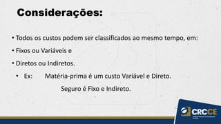 Considerações:
• Todos os custos podem ser classificados ao mesmo tempo, em:
• Fixos ou Variáveis e
• Diretos ou Indiretos.
• Ex: Matéria-prima é um custo Variável e Direto.
Seguro é Fixo e Indireto.
 
