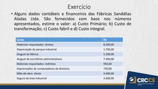 Exercício
• Alguns dados contábeis e financeiros das Fábricas Sandálias
Aladas Ltda. São fornecidos com base nos números
apresentados, estime o valor: a) Custo Primário; b) Custo de
transformação; c) Custo fabril e d) Custo integral.
Conta R$
Materiais requisitados: diretos 8.200,00
Depreciação do parque industrial 1.700,00
Aluguel da fábrica 5.200,00
Aluguel de escritórios administrativos 7.400,00
Materiais requisitados: indiretos 950,00
Depreciações de computadores da diretoria 720,00
Mão-de-obra direta 9.400,00
Seguro da área industrial 2.600,00
 