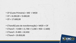 • CP (Custo Primário) = MD + MOD
• CP = 8.200,00 + 9.400,00
• CP = 17.600,00
• CTransf(Custo de transformação) = MOD + CIF
• CTransf = 9.400 + (1.700 + 5.200 + 950 + 2.600)
• CTransf = 9.400 + 10.450
• CTransf = 19.850,00
 