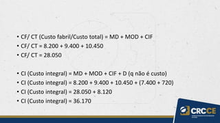• CF/ CT (Custo fabril/Custo total) = MD + MOD + CIF
• CF/ CT = 8.200 + 9.400 + 10.450
• CF/ CT = 28.050
• CI (Custo integral) = MD + MOD + CIF + D (q não é custo)
• CI (Custo integral) = 8.200 + 9.400 + 10.450 + (7.400 + 720)
• CI (Custo integral) = 28.050 + 8.120
• CI (Custo integral) = 36.170
 