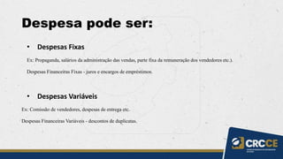 Despesa pode ser:
• Despesas Fixas
Ex: Propaganda, salários da administração das vendas, parte fixa da remuneração dos vendedores etc.).
Despesas Financeiras Fixas - juros e encargos de empréstimos.
• Despesas Variáveis
Ex: Comissão de vendedores, despesas de entrega etc.
Despesas Financeiras Variáveis - descontos de duplicatas.
 