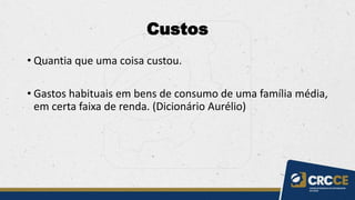 Custos
• Quantia que uma coisa custou.
• Gastos habituais em bens de consumo de uma família média,
em certa faixa de renda. (Dicionário Aurélio)
 