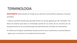 TERMINOLOGIA
INVESTIMENTO: Gasto ativado em função de sua vida útil ou de benefícios atribuíveis a futuro(s)
período(s).
• Todos os sacrifícios havidos pela aquisição de bens ou serviços (gastos) que são “estocados” nos
Ativos da empresa para baixa ou amortização quando de sua venda, de seu consumo, de seu
desaparecimento ou de sua desvalorização são especificamente chamados de investimentos.
EX: Matéria-prima (gasto contabilizado temporariamente como investimento circulante) Máquina
– (gasto que se transforma num investimento permanente)
 