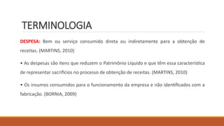TERMINOLOGIA
DESPESA: Bem ou serviço consumido direta ou indiretamente para a obtenção de
receitas. (MARTINS, 2010)
• As despesas são itens que reduzem o Patrimônio Líquido e que têm essa característica
de representar sacrifícios no processo de obtenção de receitas. (MARTINS, 2010)
• Os insumos consumidos para o funcionamento da empresa e não identificados com a
fabricação. (BORNIA, 2009)
 
