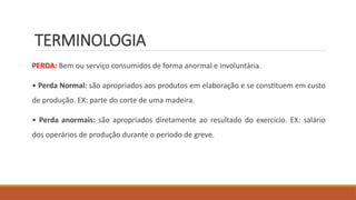 TERMINOLOGIA
PERDA: Bem ou serviço consumidos de forma anormal e involuntária.
• Perda Normal: são apropriados aos produtos em elaboração e se constituem em custo
de produção. EX: parte do corte de uma madeira.
• Perda anormais: são apropriados diretamente ao resultado do exercício. EX: salário
dos operários de produção durante o período de greve.
 