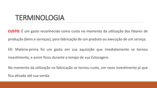 TERMINOLOGIA
CUSTO: É um gasto reconhecido como custo no momento da utilização dos fatores de
produção (bens e serviços), para fabricação de um produto ou execução de um serviço.
EX: Matéria-prima foi um gasto em sua aquisição que imediatamente se tornou
investimento, e assim ficou durante o tempo de sua Estocagem.
No momento da utilização na fabricação se tornou custo, um novo investimento já que
fica ativado até sua venda.
 