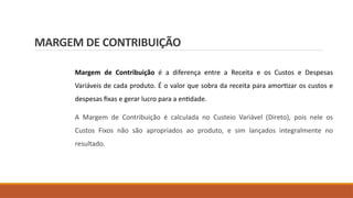 MARGEM DE CONTRIBUIÇÃO
Margem de Contribuição é a diferença entre a Receita e os Custos e Despesas
Variáveis de cada produto. É o valor que sobra da receita para amortizar os custos e
despesas fixas e gerar lucro para a entidade.
A Margem de Contribuição é calculada no Custeio Variável (Direto), pois nele os
Custos Fixos não são apropriados ao produto, e sim lançados integralmente no
resultado.
 