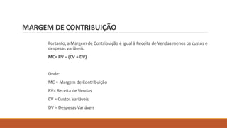 MARGEM DE CONTRIBUIÇÃO
Portanto, a Margem de Contribuição é igual à Receita de Vendas menos os custos e
despesas variáveis:
MC= RV – (CV + DV)
Onde:
MC = Margem de Contribuição
RV= Receita de Vendas
CV = Custos Variáveis
DV = Despesas Variáveis
 