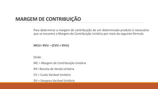 MARGEM DE CONTRIBUIÇÃO
Para determinar a margem de contribuição de um determinado produto é necessário
que se encontre a Margem de Contribuição Unitária por meio da seguinte fórmula:
MCU= RVU – (CVU + DVU)
Onde:
MC = Margem de Contribuição Unitária
RV= Receita de Venda Unitária
CV = Custo Variável Unitário
DV = Despesa Variável Unitário
 