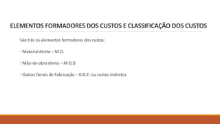 ELEMENTOS FORMADORES DOS CUSTOS E CLASSIFICAÇÃO DOS CUSTOS
São três os elementos formadores dos custos:
oMaterial direto – M.D.
oMão-de-obra direta – M.O.D
oGastos Gerais de Fabricação – G.G.F; ou custos indiretos
 