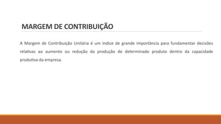 MARGEM DE CONTRIBUIÇÃO
A Margem de Contribuição Unitária é um índice de grande importância para fundamentar decisões
relativas ao aumento ou redução da produção de determinado produto dentro da capacidade
produtiva da empresa.
 
