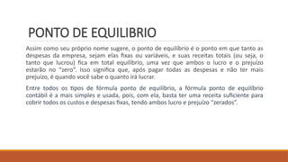 PONTO DE EQUILIBRIO
Assim como seu próprio nome sugere, o ponto de equilíbrio é o ponto em que tanto as
despesas da empresa, sejam elas fixas ou variáveis, e suas receitas totais (ou seja, o
tanto que lucrou) fica em total equilíbrio, uma vez que ambos o lucro e o prejuízo
estarão no “zero”. Isso significa que, após pagar todas as despesas e não ter mais
prejuízo, é quando você sabe o quanto irá lucrar.
Entre todos os tipos de fórmula ponto de equilíbrio, a fórmula ponto de equilíbrio
contábil é a mais simples e usada, pois, com ela, basta ter uma receita suficiente para
cobrir todos os custos e despesas fixas, tendo ambos lucro e prejuízo “zerados”.
 