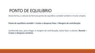 PONTO DE EQUILIBRIO
Desta forma, o cálculo da fórmula ponto de equilíbrio contábil também é muito simples:
Ponto de equilíbrio contábil = Custos e despesas fixas ÷ Margem de contribuição
Lembrando que, para chegar à margem de contribuição, basta fazer o cálculo: Receita –
Custos e despesas variáveis.
 