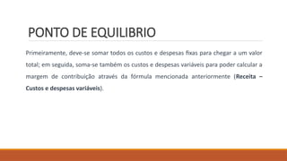 PONTO DE EQUILIBRIO
Primeiramente, deve-se somar todos os custos e despesas fixas para chegar a um valor
total; em seguida, soma-se também os custos e despesas variáveis para poder calcular a
margem de contribuição através da fórmula mencionada anteriormente (Receita –
Custos e despesas variáveis).
 