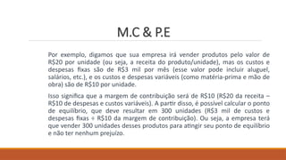 M.C & P.E
Por exemplo, digamos que sua empresa irá vender produtos pelo valor de
R$20 por unidade (ou seja, a receita do produto/unidade), mas os custos e
despesas fixas são de R$3 mil por mês (esse valor pode incluir aluguel,
salários, etc.), e os custos e despesas variáveis (como matéria-prima e mão de
obra) são de R$10 por unidade.
Isso significa que a margem de contribuição será de R$10 (R$20 da receita –
R$10 de despesas e custos variáveis). A partir disso, é possível calcular o ponto
de equilíbrio, que deve resultar em 300 unidades (R$3 mil de custos e
despesas fixas ÷ R$10 da margem de contribuição). Ou seja, a empresa terá
que vender 300 unidades desses produtos para atingir seu ponto de equilíbrio
e não ter nenhum prejuízo.
 
