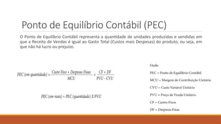 Ponto de Equilíbrio Contábil (PEC)
O Ponto de Equilíbrio Contábil representa a quantidade de unidades produzidas e vendidas em
que a Receita de Vendas é igual ao Gasto Total (Custos mais Despesas) do produto, ou seja, em
que não há lucro ou prejuízo.
 