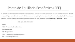Ponto de Equilíbrio Econômico (PEE)
O Ponto de Equilíbrio Econômico representa a quantidade que, produzida e vendida, proporciona um lucro contábil apurado na atividade
empresarial igual ao rendimento que seria obtido com o mesmo capital aplicado em outro investimento qualquer (aplicação financeira, por
exemplo). O cálculo do Ponto de Equilíbrio Econômico é efetuado por meio da seguinte fórmula: PEE = (CF+DF)+CO / MCU
 