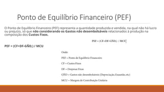 Ponto de Equilíbrio Financeiro (PEF)
O Ponto de Equilíbrio Financeiro (PEF) representa a quantidade produzida e vendida, na qual não há lucro
ou prejuízo, só que não considerando os Gastos não desembolsáveis relacionados à produção na
composição dos Custos Fixos.
PEF = (CF+DF-GÑD,) / MCU
 