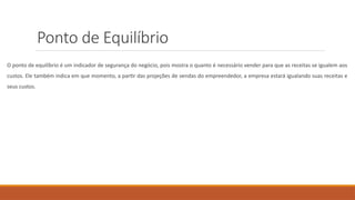 Ponto de Equilíbrio
O ponto de equilíbrio é um indicador de segurança do negócio, pois mostra o quanto é necessário vender para que as receitas se igualem aos
custos. Ele também indica em que momento, a partir das projeções de vendas do empreendedor, a empresa estará igualando suas receitas e
seus custos.
 