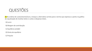QUESTÕES
2) Na análise de custo/volume/lucro, marque a alternativa correta para o termo que expressa o ponto no gráfico
de equalização de receitas totais e custos e despesas totais.
A) Lucro
B) Margem de contribuição
C) Equilíbrio contábil
D) Ponto de equilíbrio
E) Prejuízo
 