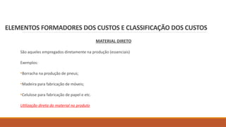 ELEMENTOS FORMADORES DOS CUSTOS E CLASSIFICAÇÃO DOS CUSTOS
MATERIAL DIRETO
São aqueles empregados diretamente na produção (essenciais)
Exemplos:
•Borracha na produção de pneus;
•Madeira para fabricação de móveis;
•Celulose para fabricação de papel e etc.
Utilização direta do material no produto
 