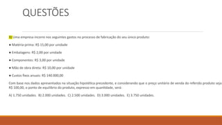 QUESTÕES
3) Uma empresa incorre nos seguintes gastos no processo de fabricação do seu único produto:
● Matéria-prima: R$ 15,00 por unidade
● Embalagens: R$ 2,00 por unidade
● Componentes: R$ 3,00 por unidade
● Mão de obra direta: R$ 10,00 por unidade
● Custos fixos anuais: R$ 140.000,00
Com base nos dados apresentados na situação hipotética precedente, e considerando que o preço unitário de venda do referido produto seja
R$ 100,00, o ponto de equilíbrio do produto, expresso em quantidade, será:
A) 1.750 unidades. B) 2.000 unidades. C) 2.500 unidades. D) 3.000 unidades. E) 3.750 unidades.
 
