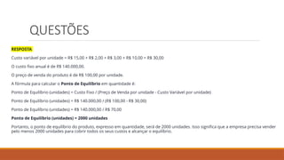 QUESTÕES
RESPOSTA
Custo variável por unidade = R$ 15,00 + R$ 2,00 + R$ 3,00 + R$ 10,00 = R$ 30,00
O custo fixo anual é de R$ 140.000,00.
O preço de venda do produto é de R$ 100,00 por unidade.
A fórmula para calcular o Ponto de Equilíbrio em quantidade é:
Ponto de Equilíbrio (unidades) = Custo Fixo / (Preço de Venda por unidade - Custo Variável por unidade)
Ponto de Equilíbrio (unidades) = R$ 140.000,00 / (R$ 100,00 - R$ 30,00)
Ponto de Equilíbrio (unidades) = R$ 140.000,00 / R$ 70,00
Ponto de Equilíbrio (unidades) = 2000 unidades
Portanto, o ponto de equilíbrio do produto, expresso em quantidade, será de 2000 unidades. Isso significa que a empresa precisa vender
pelo menos 2000 unidades para cobrir todos os seus custos e alcançar o equilíbrio.
 