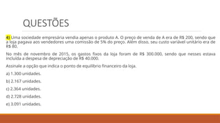 QUESTÕES
4) Uma sociedade empresária vendia apenas o produto A. O preço de venda de A era de R$ 200, sendo que
a loja pagava aos vendedores uma comissão de 5% do preço. Além disso, seu custo variável unitário era de
R$ 80.
No mês de novembro de 2015, os gastos fixos da loja foram de R$ 300.000, sendo que nesses estava
incluída a despesa de depreciação de R$ 40.000.
Assinale a opção que indica o ponto de equilíbrio financeiro da loja.
a) 1.300 unidades.
b) 2.167 unidades.
c) 2.364 unidades.
d) 2.728 unidades.
e) 3.091 unidades.
 